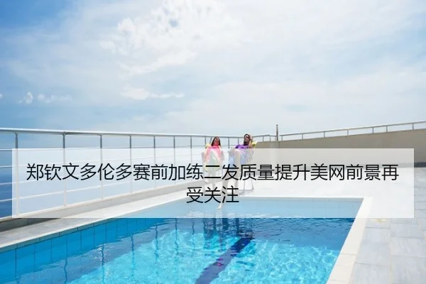 郑钦文多伦多赛前加练二发质量提升美网前景再受关注